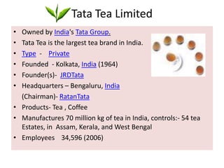 Tata Tea LimitedOwned by India's Tata Group.Tata Tea is the largest tea brand in India.Type  -    PrivateFounded  - Kolkata, India (1964)Founder(s)-  JRDTataHeadquarters – Bengaluru, India     (Chairman)- RatanTata Products- Tea , CoffeeManufactures 70 million kg of tea in India, controls:- 54 tea Estates, in  Assam, Kerala, and West BengalEmployees    34,596 (2006)