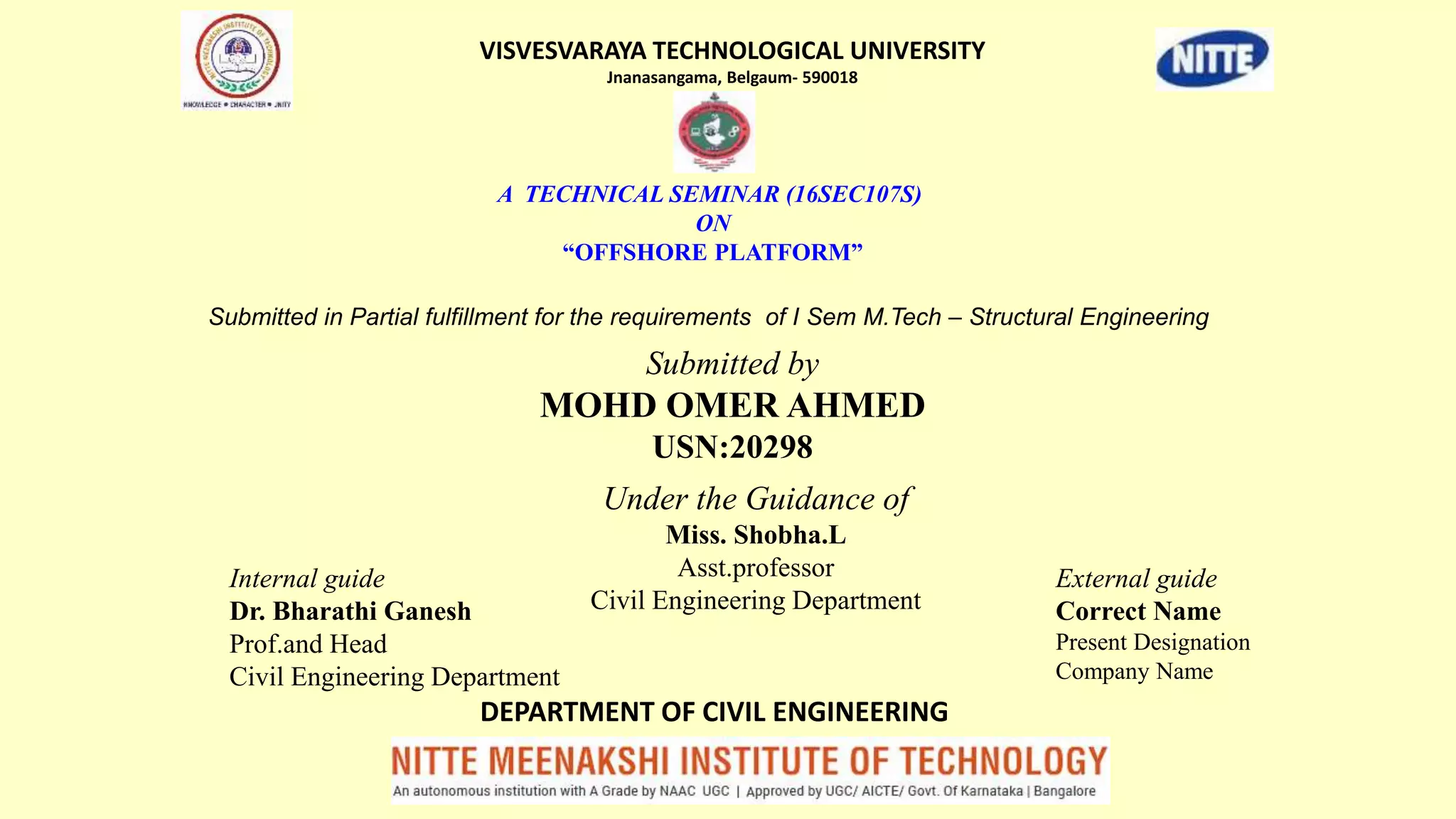 A TECHNICAL SEMINAR (16SEC107S)
ON
“OFFSHORE PLATFORM”
Submitted by
MOHD OMER AHMED
USN:20298
Under the Guidance of
Miss. Shobha.L
Asst.professor
Civil Engineering Department
VISVESVARAYA TECHNOLOGICAL UNIVERSITY
Jnanasangama, Belgaum- 590018
DEPARTMENT OF CIVIL ENGINEERING
Submitted in Partial fulfillment for the requirements of I Sem M.Tech – Structural Engineering
Internal guide
Dr. Bharathi Ganesh
Prof.and Head
Civil Engineering Department
External guide
Correct Name
Present Designation
Company Name
 