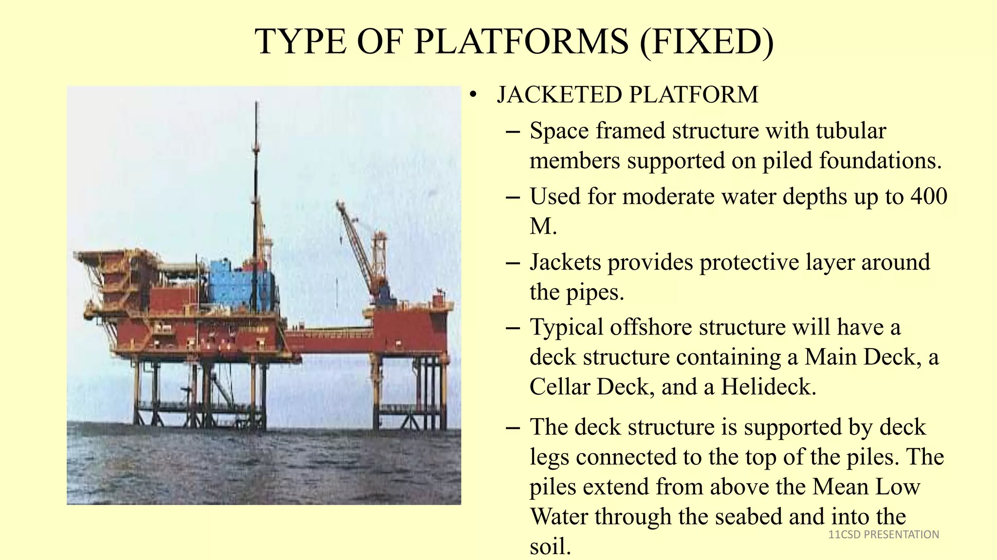TYPE OF PLATFORMS (FIXED)
• JACKETED PLATFORM
– Space framed structure with tubular
members supported on piled foundations.
– Used for moderate water depths up to 400
M.
– Jackets provides protective layer around
the pipes.
– Typical offshore structure will have a
deck structure containing a Main Deck, a
Cellar Deck, and a Helideck.
– The deck structure is supported by deck
legs connected to the top of the piles. The
piles extend from above the Mean Low
Water through the seabed and into the
soil.
11CSD PRESENTATION
 