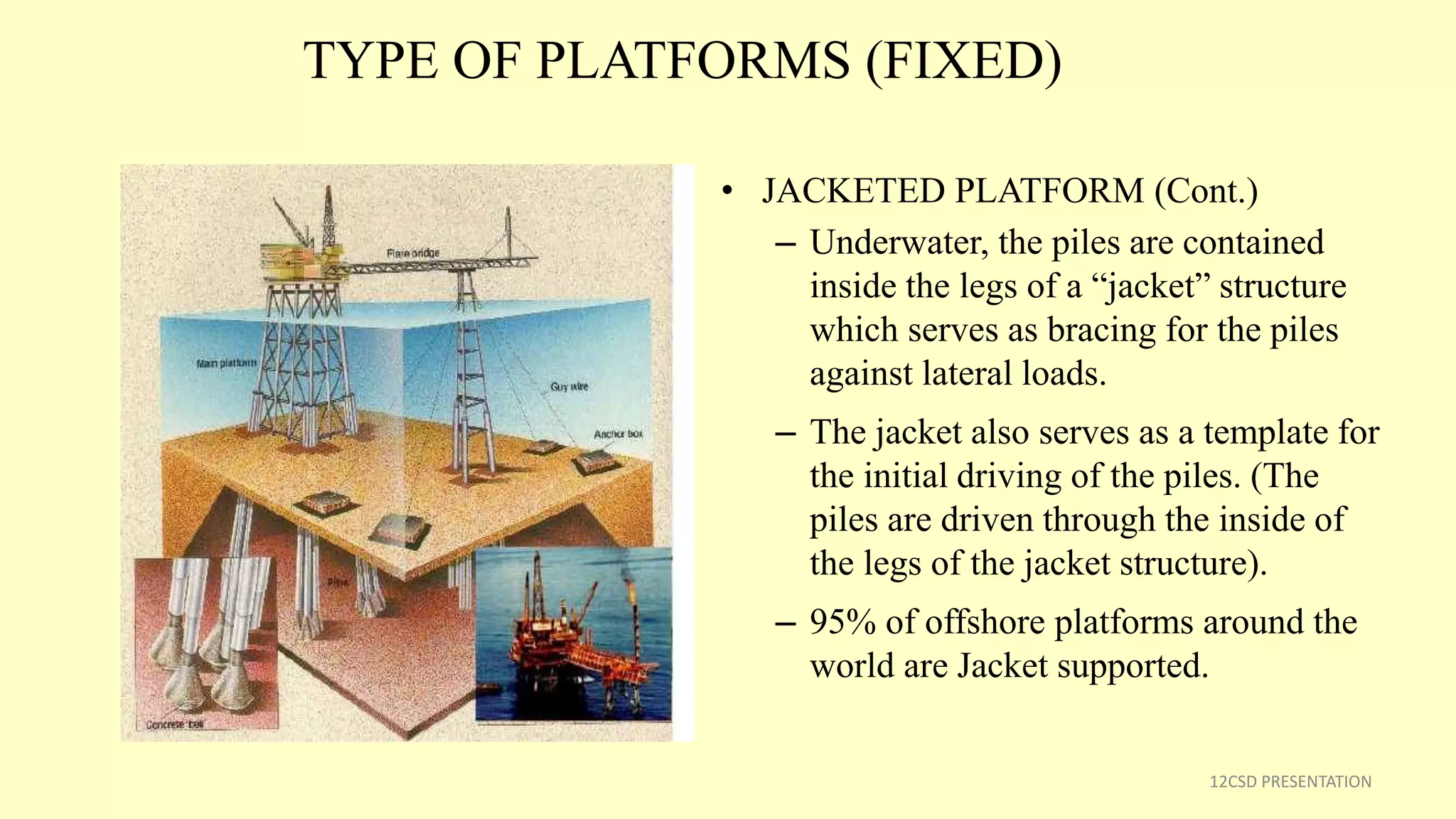 TYPE OF PLATFORMS (FIXED)
• JACKETED PLATFORM (Cont.)
– Underwater, the piles are contained
inside the legs of a “jacket” structure
which serves as bracing for the piles
against lateral loads.
– The jacket also serves as a template for
the initial driving of the piles. (The
piles are driven through the inside of
the legs of the jacket structure).
– 95% of offshore platforms around the
world are Jacket supported.
12CSD PRESENTATION
 
