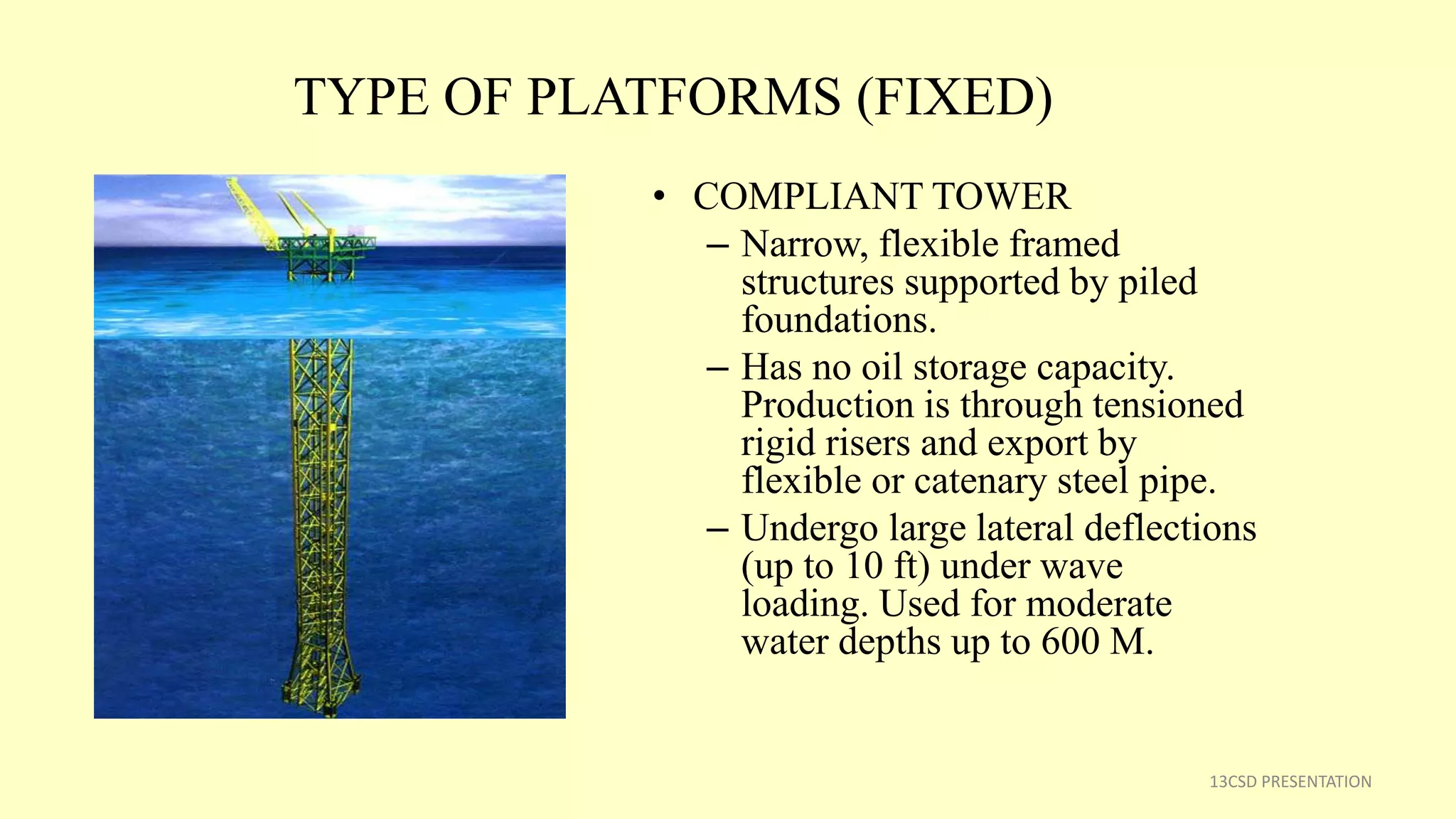 TYPE OF PLATFORMS (FIXED)
• COMPLIANT TOWER
– Narrow, flexible framed
structures supported by piled
foundations.
– Has no oil storage capacity.
Production is through tensioned
rigid risers and export by
flexible or catenary steel pipe.
– Undergo large lateral deflections
(up to 10 ft) under wave
loading. Used for moderate
water depths up to 600 M.
13CSD PRESENTATION
 