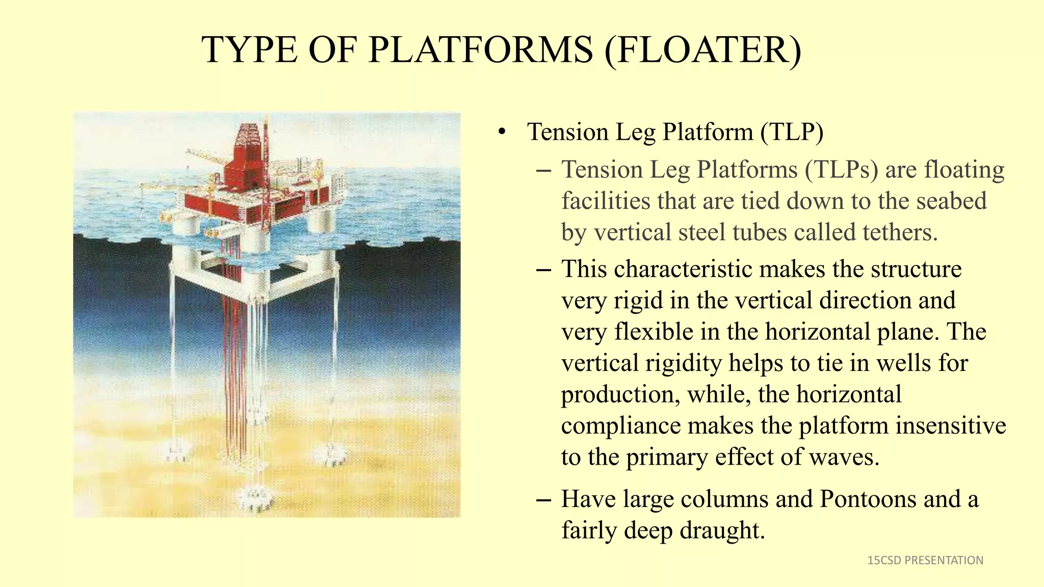 TYPE OF PLATFORMS (FLOATER)
• Tension Leg Platform (TLP)
– Tension Leg Platforms (TLPs) are floating
facilities that are tied down to the seabed
by vertical steel tubes called tethers.
– This characteristic makes the structure
very rigid in the vertical direction and
very flexible in the horizontal plane. The
vertical rigidity helps to tie in wells for
production, while, the horizontal
compliance makes the platform insensitive
to the primary effect of waves.
– Have large columns and Pontoons and a
fairly deep draught.
15CSD PRESENTATION
 