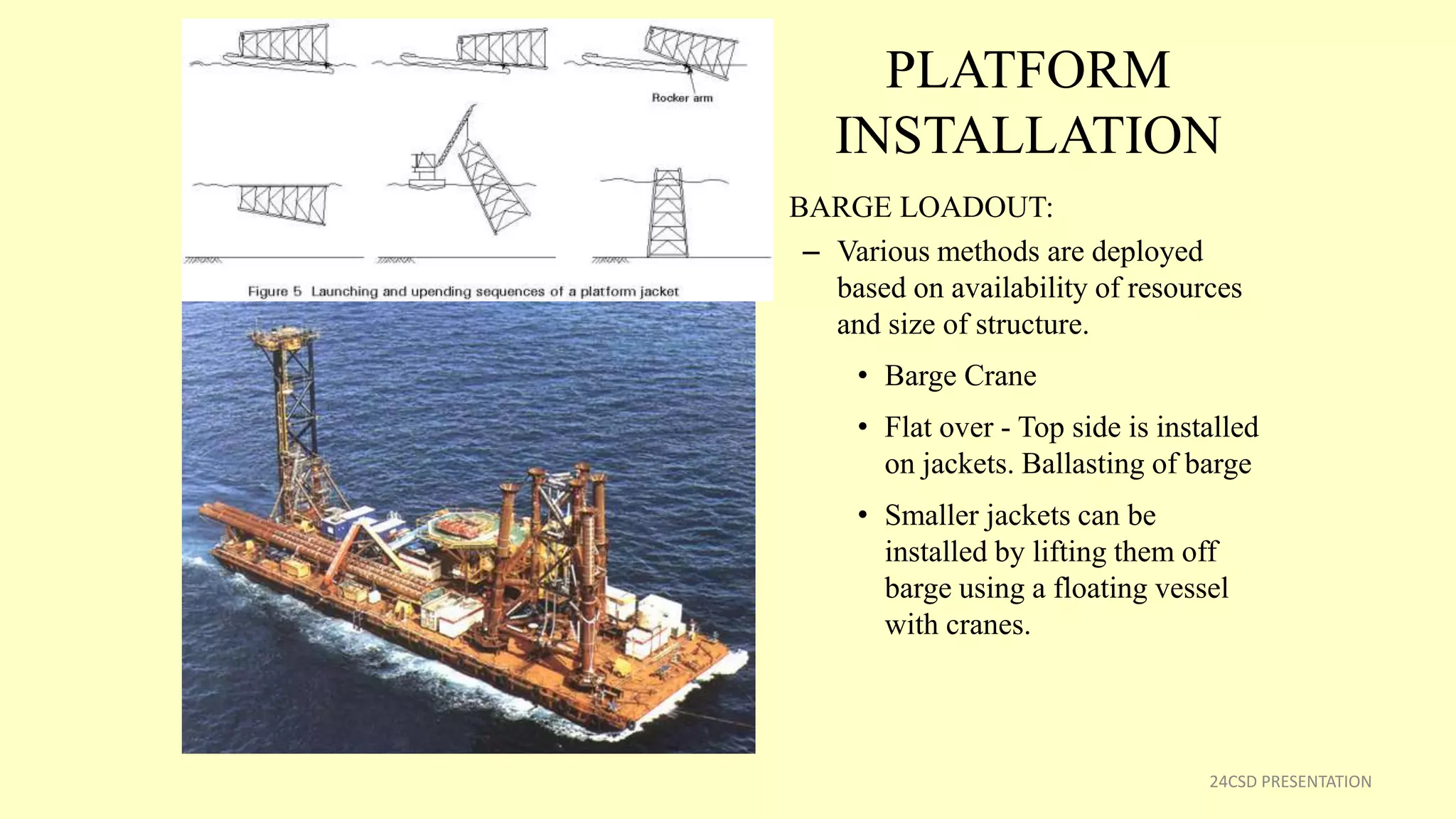 PLATFORM
INSTALLATION
• BARGE LOADOUT:
– Various methods are deployed
based on availability of resources
and size of structure.
• Barge Crane
• Flat over - Top side is installed
on jackets. Ballasting of barge
• Smaller jackets can be
installed by lifting them off
barge using a floating vessel
with cranes.
24CSD PRESENTATION
 