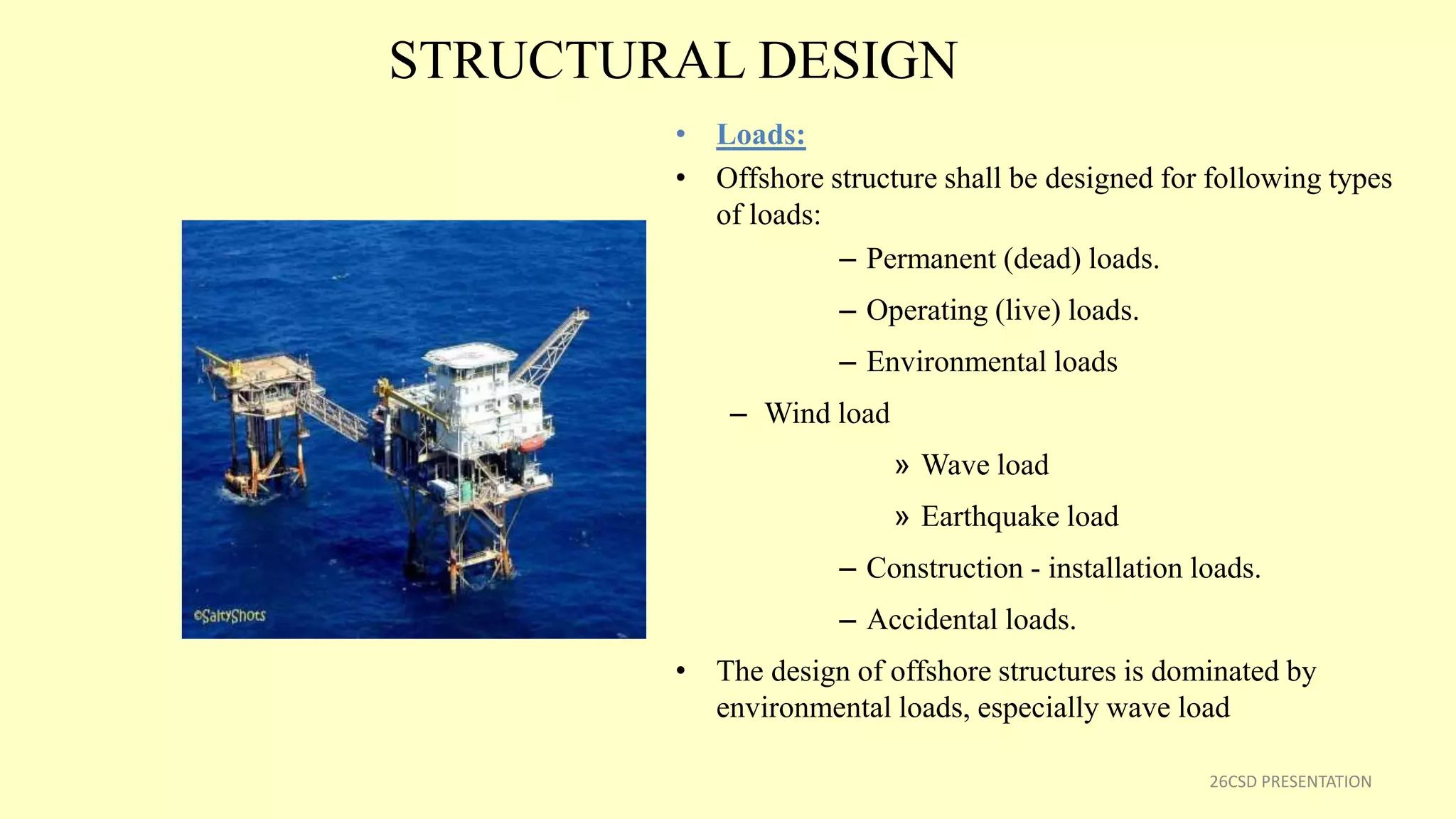 STRUCTURAL DESIGN
• Loads:
• Offshore structure shall be designed for following types
of loads:
– Permanent (dead) loads.
– Operating (live) loads.
– Environmental loads
– Wind load
» Wave load
» Earthquake load
– Construction - installation loads.
– Accidental loads.
• The design of offshore structures is dominated by
environmental loads, especially wave load
26CSD PRESENTATION
 