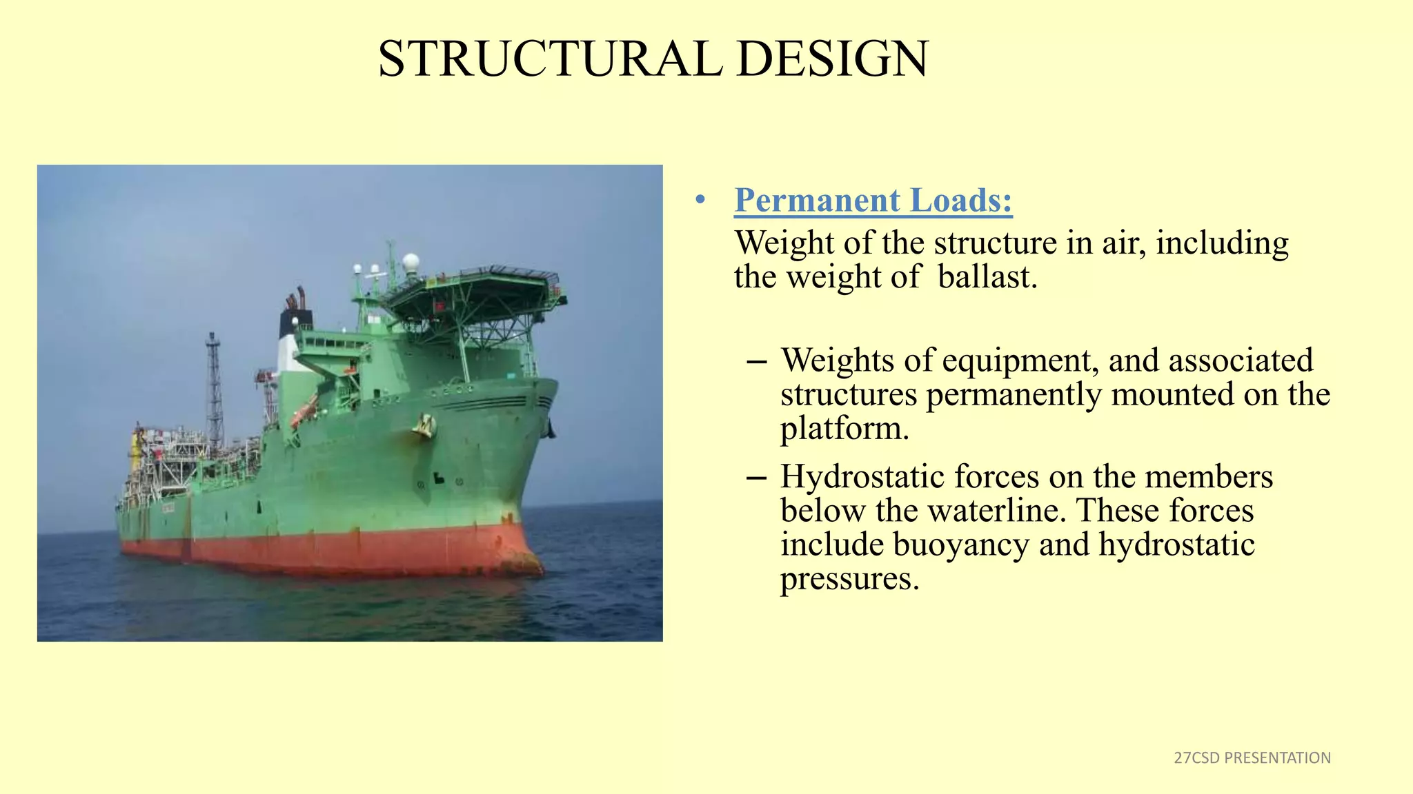 STRUCTURAL DESIGN
• Permanent Loads:
Weight of the structure in air, including
the weight of ballast.
– Weights of equipment, and associated
structures permanently mounted on the
platform.
– Hydrostatic forces on the members
below the waterline. These forces
include buoyancy and hydrostatic
pressures.
27CSD PRESENTATION
 