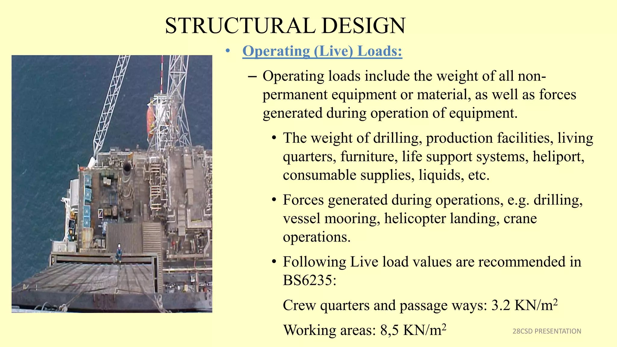STRUCTURAL DESIGN
• Operating (Live) Loads:
– Operating loads include the weight of all non-
permanent equipment or material, as well as forces
generated during operation of equipment.
• The weight of drilling, production facilities, living
quarters, furniture, life support systems, heliport,
consumable supplies, liquids, etc.
• Forces generated during operations, e.g. drilling,
vessel mooring, helicopter landing, crane
operations.
• Following Live load values are recommended in
BS6235:
Crew quarters and passage ways: 3.2 KN/m2
Working areas: 8,5 KN/m2 28CSD PRESENTATION
 