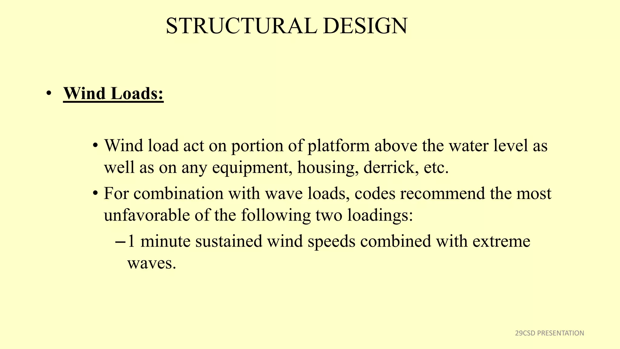 STRUCTURAL DESIGN
• Wind Loads:
• Wind load act on portion of platform above the water level as
well as on any equipment, housing, derrick, etc.
• For combination with wave loads, codes recommend the most
unfavorable of the following two loadings:
–1 minute sustained wind speeds combined with extreme
waves.
29CSD PRESENTATION
 