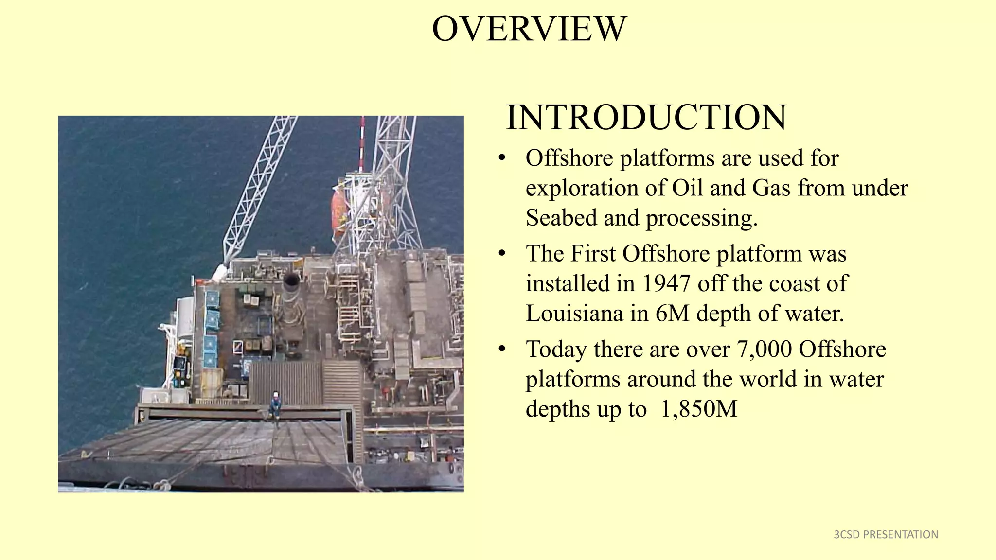 OVERVIEW
INTRODUCTION
• Offshore platforms are used for
exploration of Oil and Gas from under
Seabed and processing.
• The First Offshore platform was
installed in 1947 off the coast of
Louisiana in 6M depth of water.
• Today there are over 7,000 Offshore
platforms around the world in water
depths up to 1,850M
3CSD PRESENTATION
 