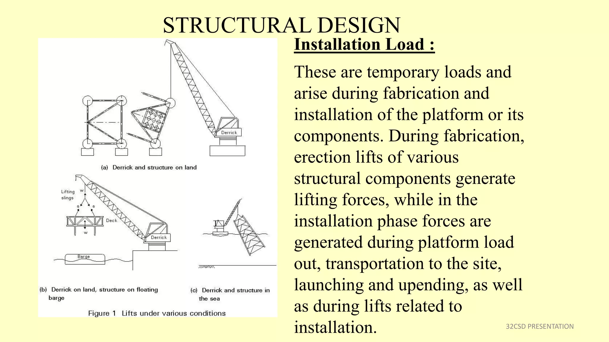 STRUCTURAL DESIGN
32CSD PRESENTATION
Installation Load :
These are temporary loads and
arise during fabrication and
installation of the platform or its
components. During fabrication,
erection lifts of various
structural components generate
lifting forces, while in the
installation phase forces are
generated during platform load
out, transportation to the site,
launching and upending, as well
as during lifts related to
installation.
 