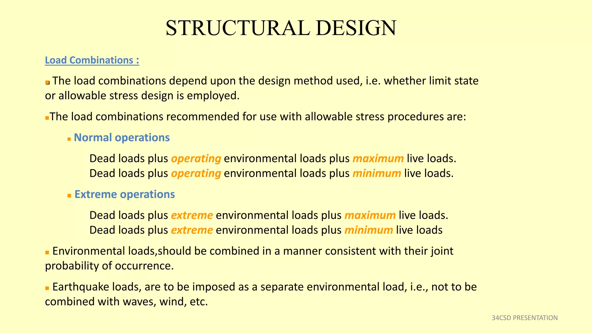 STRUCTURAL DESIGN
34CSD PRESENTATION
Load Combinations :
 The load combinations depend upon the design method used, i.e. whether limit state
or allowable stress design is employed.
The load combinations recommended for use with allowable stress procedures are:
 Normal operations
Dead loads plus operating environmental loads plus maximum live loads.
Dead loads plus operating environmental loads plus minimum live loads.
 Extreme operations
Dead loads plus extreme environmental loads plus maximum live loads.
Dead loads plus extreme environmental loads plus minimum live loads
 Environmental loads,should be combined in a manner consistent with their joint
probability of occurrence.
 Earthquake loads, are to be imposed as a separate environmental load, i.e., not to be
combined with waves, wind, etc.
 