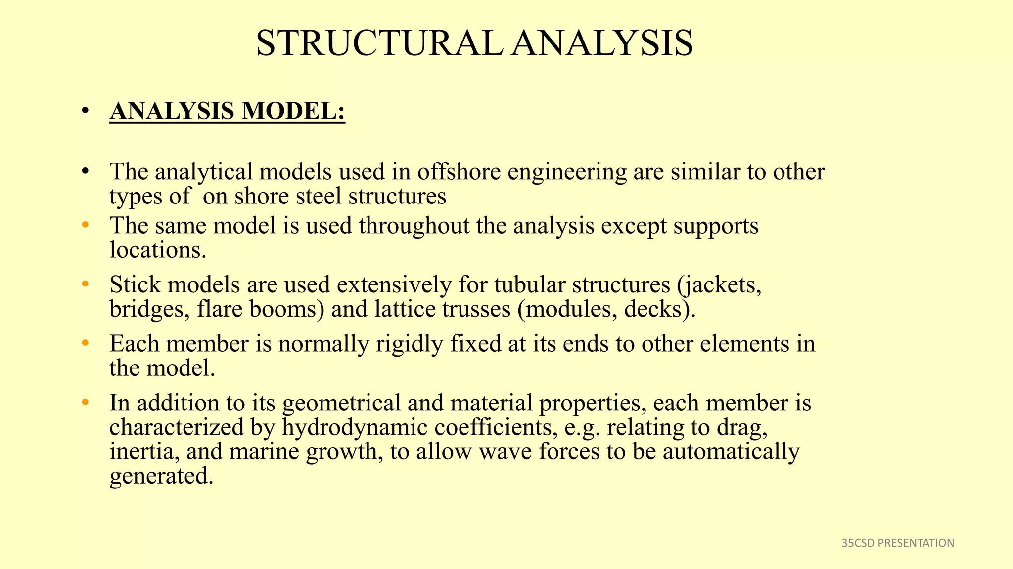 STRUCTURAL ANALYSIS
• ANALYSIS MODEL:
• The analytical models used in offshore engineering are similar to other
types of on shore steel structures
• The same model is used throughout the analysis except supports
locations.
• Stick models are used extensively for tubular structures (jackets,
bridges, flare booms) and lattice trusses (modules, decks).
• Each member is normally rigidly fixed at its ends to other elements in
the model.
• In addition to its geometrical and material properties, each member is
characterized by hydrodynamic coefficients, e.g. relating to drag,
inertia, and marine growth, to allow wave forces to be automatically
generated.
35CSD PRESENTATION
 