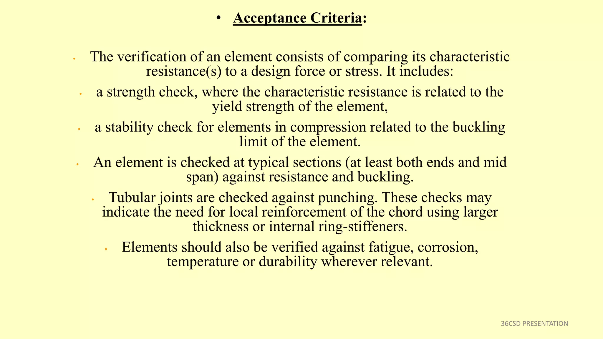 • Acceptance Criteria:
• The verification of an element consists of comparing its characteristic
resistance(s) to a design force or stress. It includes:
• a strength check, where the characteristic resistance is related to the
yield strength of the element,
• a stability check for elements in compression related to the buckling
limit of the element.
• An element is checked at typical sections (at least both ends and mid
span) against resistance and buckling.
• Tubular joints are checked against punching. These checks may
indicate the need for local reinforcement of the chord using larger
thickness or internal ring-stiffeners.
• Elements should also be verified against fatigue, corrosion,
temperature or durability wherever relevant.
36CSD PRESENTATION
 