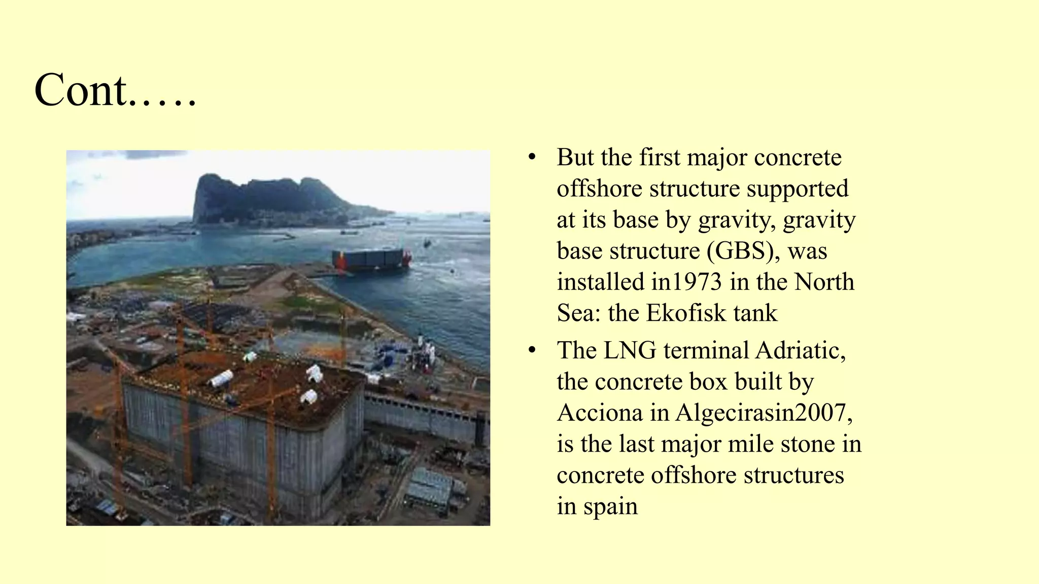 Cont.….
• But the first major concrete
offshore structure supported
at its base by gravity, gravity
base structure (GBS), was
installed in1973 in the North
Sea: the Ekofisk tank
• The LNG terminal Adriatic,
the concrete box built by
Acciona in Algecirasin2007,
is the last major mile stone in
concrete offshore structures
in spain
 