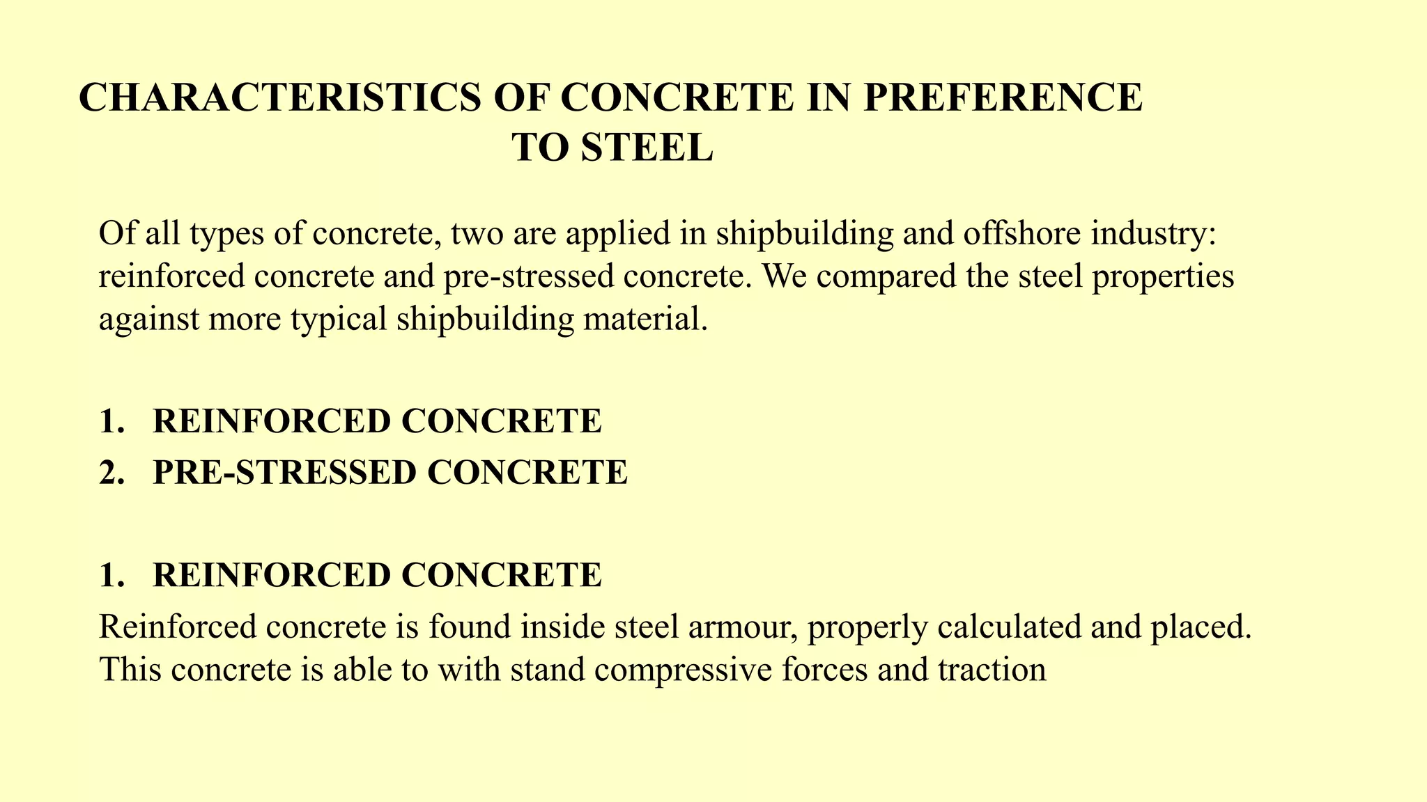 CHARACTERISTICS OF CONCRETE IN PREFERENCE
TO STEEL
Of all types of concrete, two are applied in shipbuilding and offshore industry:
reinforced concrete and pre-stressed concrete. We compared the steel properties
against more typical shipbuilding material.
1. REINFORCED CONCRETE
2. PRE-STRESSED CONCRETE
1. REINFORCED CONCRETE
Reinforced concrete is found inside steel armour, properly calculated and placed.
This concrete is able to with stand compressive forces and traction
 