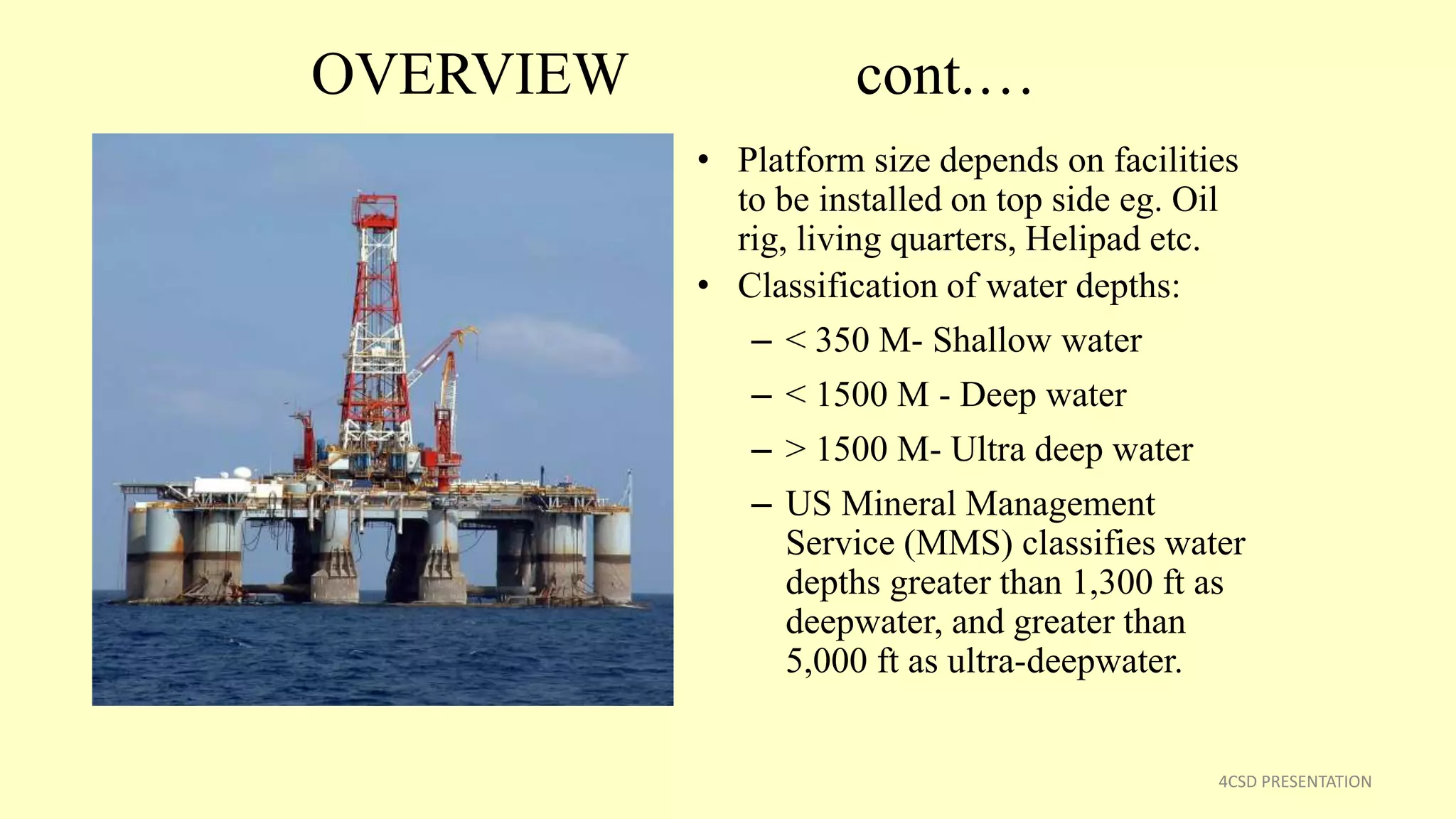 OVERVIEW cont.…
• Platform size depends on facilities
to be installed on top side eg. Oil
rig, living quarters, Helipad etc.
• Classification of water depths:
– < 350 M- Shallow water
– < 1500 M - Deep water
– > 1500 M- Ultra deep water
– US Mineral Management
Service (MMS) classifies water
depths greater than 1,300 ft as
deepwater, and greater than
5,000 ft as ultra-deepwater.
4CSD PRESENTATION
 