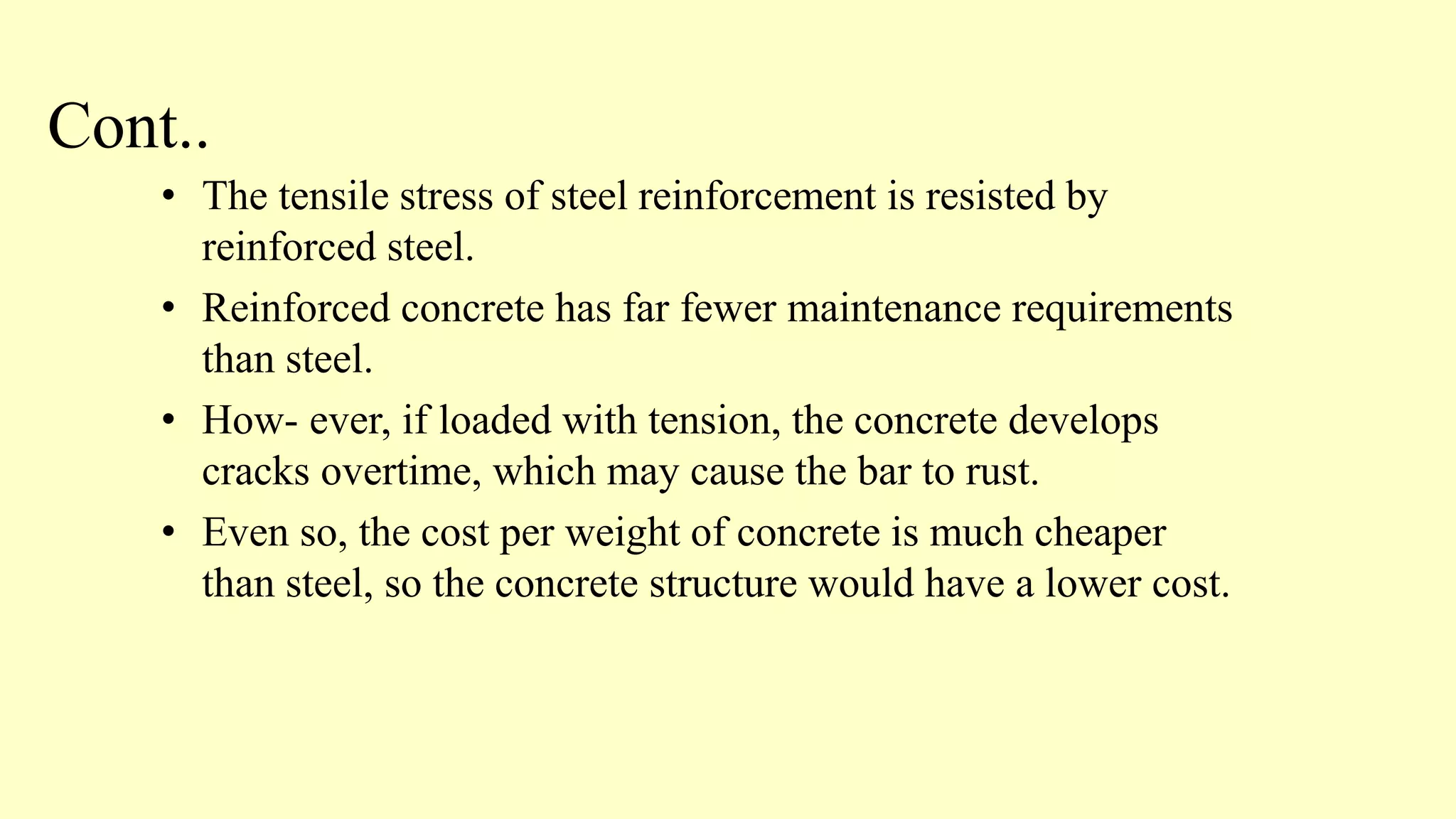 Cont..
• The tensile stress of steel reinforcement is resisted by
reinforced steel.
• Reinforced concrete has far fewer maintenance requirements
than steel.
• How- ever, if loaded with tension, the concrete develops
cracks overtime, which may cause the bar to rust.
• Even so, the cost per weight of concrete is much cheaper
than steel, so the concrete structure would have a lower cost.
 