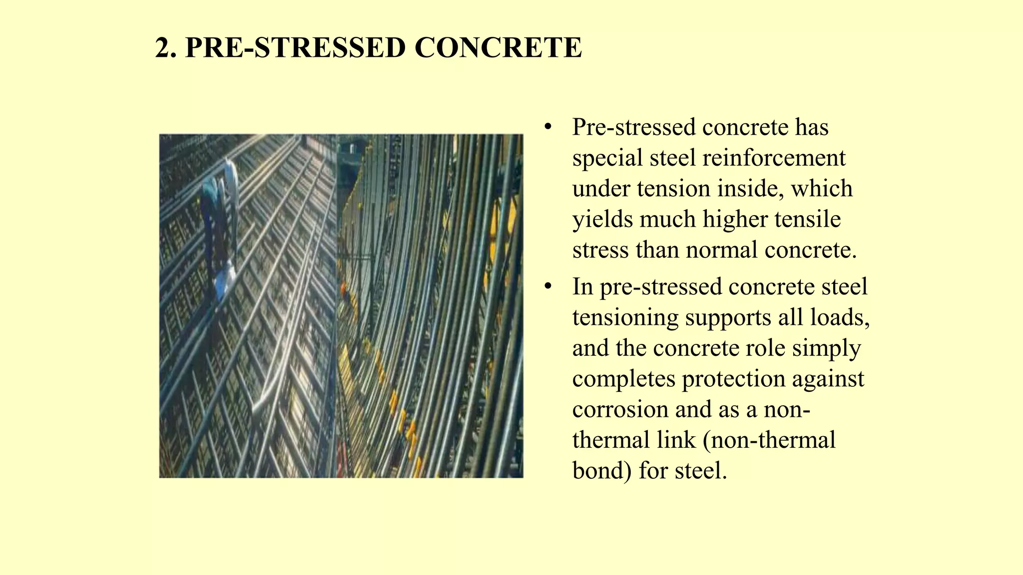 2. PRE-STRESSED CONCRETE
• Pre-stressed concrete has
special steel reinforcement
under tension inside, which
yields much higher tensile
stress than normal concrete.
• In pre-stressed concrete steel
tensioning supports all loads,
and the concrete role simply
completes protection against
corrosion and as a non-
thermal link (non-thermal
bond) for steel.
 