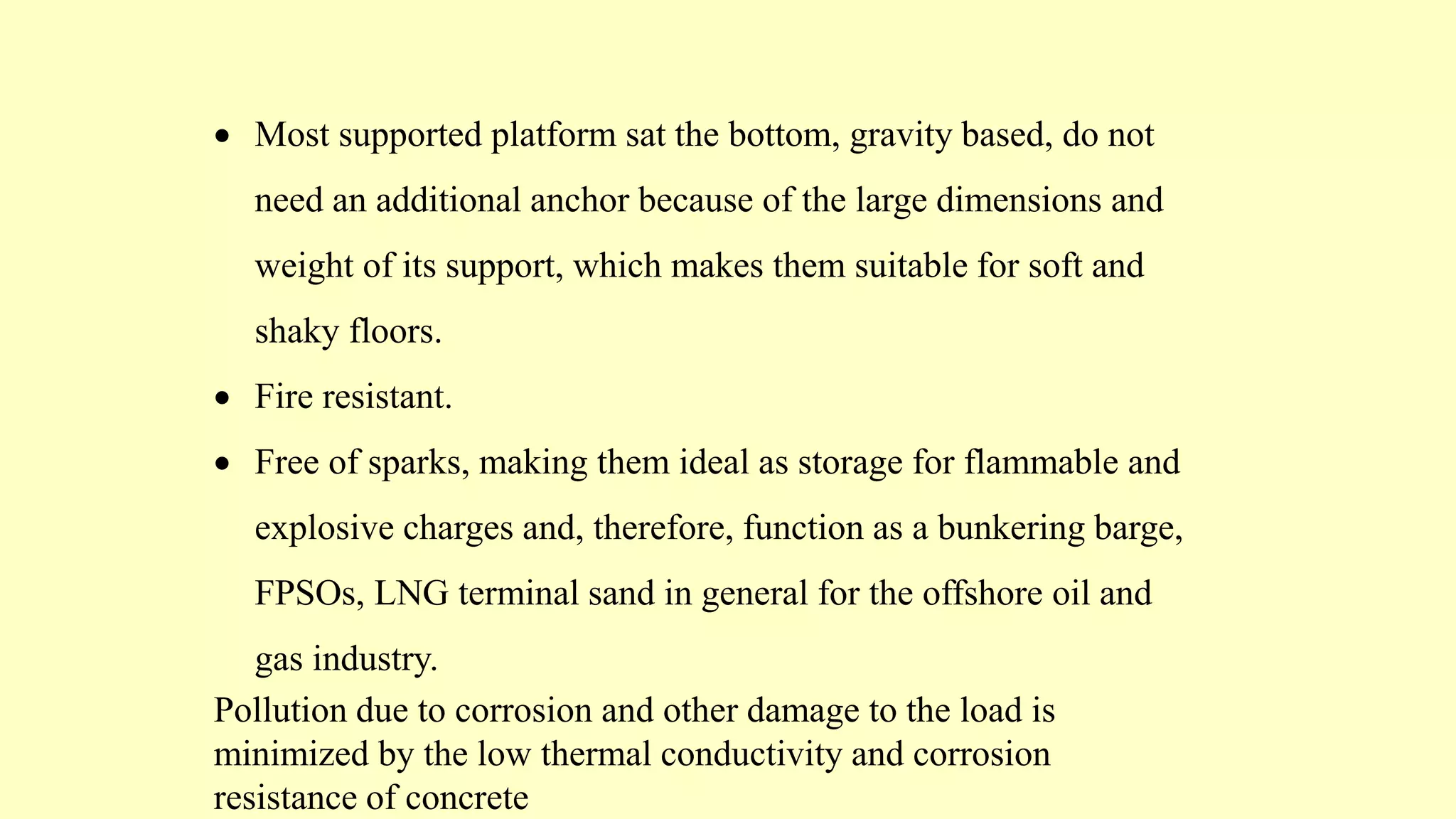  Most supported platform sat the bottom, gravity based, do not
need an additional anchor because of the large dimensions and
weight of its support, which makes them suitable for soft and
shaky floors.
 Fire resistant.
 Free of sparks, making them ideal as storage for flammable and
explosive charges and, therefore, function as a bunkering barge,
FPSOs, LNG terminal sand in general for the offshore oil and
gas industry.
Pollution due to corrosion and other damage to the load is
minimized by the low thermal conductivity and corrosion
resistance of concrete
 