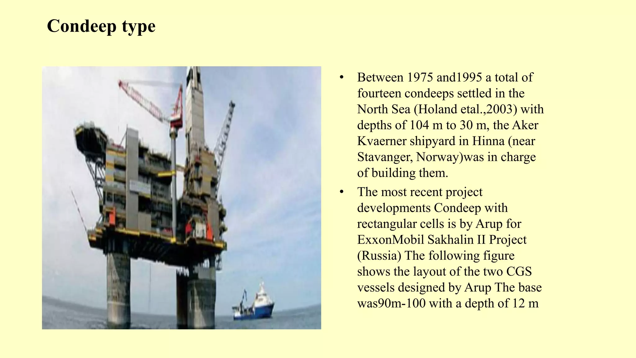 Condeep type
• Between 1975 and1995 a total of
fourteen condeeps settled in the
North Sea (Holand etal.,2003) with
depths of 104 m to 30 m, the Aker
Kvaerner shipyard in Hinna (near
Stavanger, Norway)was in charge
of building them.
• The most recent project
developments Condeep with
rectangular cells is by Arup for
ExxonMobil Sakhalin II Project
(Russia) The following figure
shows the layout of the two CGS
vessels designed by Arup The base
was90m-100 with a depth of 12 m
 