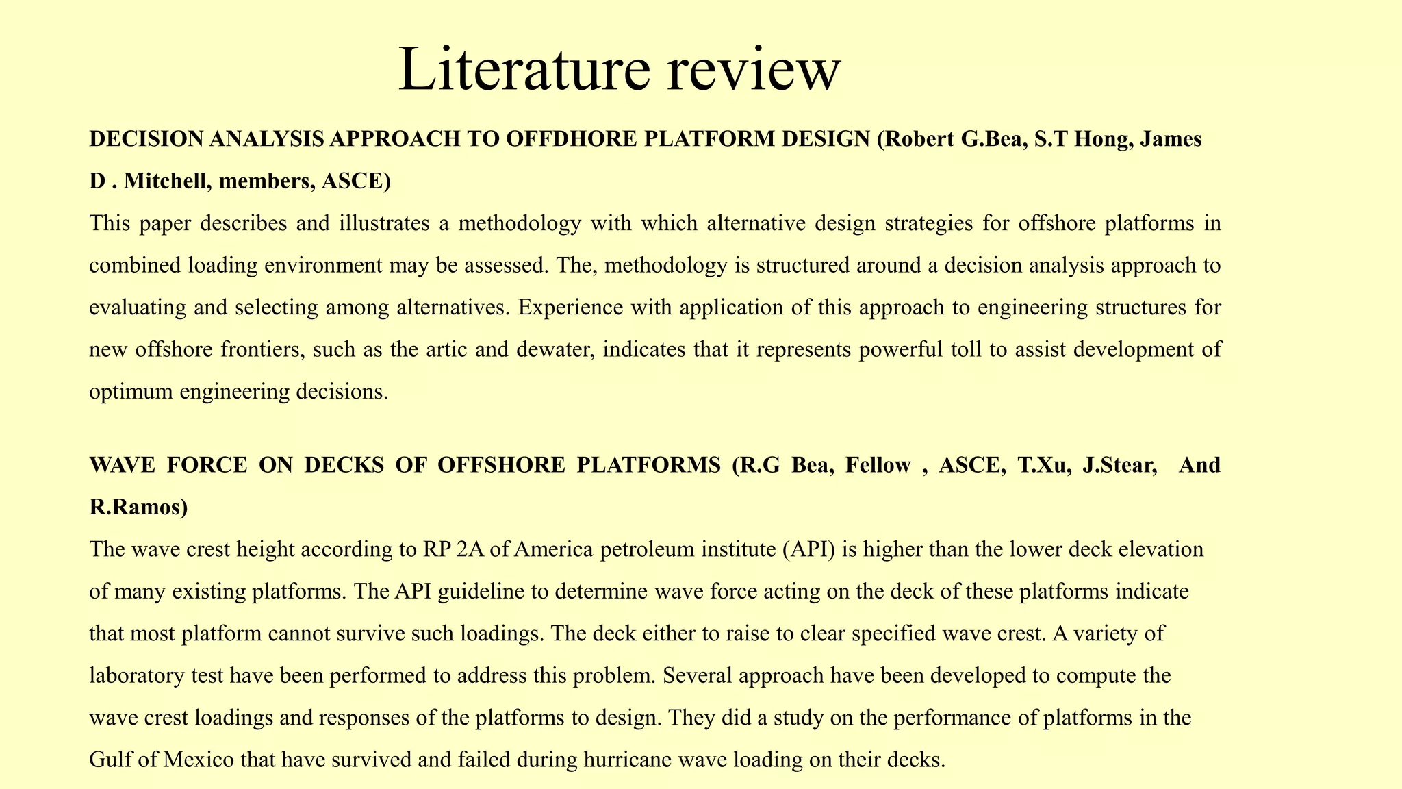 Literature review
DECISION ANALYSIS APPROACH TO OFFDHORE PLATFORM DESIGN (Robert G.Bea, S.T Hong, James
D . Mitchell, members, ASCE)
This paper describes and illustrates a methodology with which alternative design strategies for offshore platforms in
combined loading environment may be assessed. The, methodology is structured around a decision analysis approach to
evaluating and selecting among alternatives. Experience with application of this approach to engineering structures for
new offshore frontiers, such as the artic and dewater, indicates that it represents powerful toll to assist development of
optimum engineering decisions.
WAVE FORCE ON DECKS OF OFFSHORE PLATFORMS (R.G Bea, Fellow , ASCE, T.Xu, J.Stear, And
R.Ramos)
The wave crest height according to RP 2A of America petroleum institute (API) is higher than the lower deck elevation
of many existing platforms. The API guideline to determine wave force acting on the deck of these platforms indicate
that most platform cannot survive such loadings. The deck either to raise to clear specified wave crest. A variety of
laboratory test have been performed to address this problem. Several approach have been developed to compute the
wave crest loadings and responses of the platforms to design. They did a study on the performance of platforms in the
Gulf of Mexico that have survived and failed during hurricane wave loading on their decks.
 