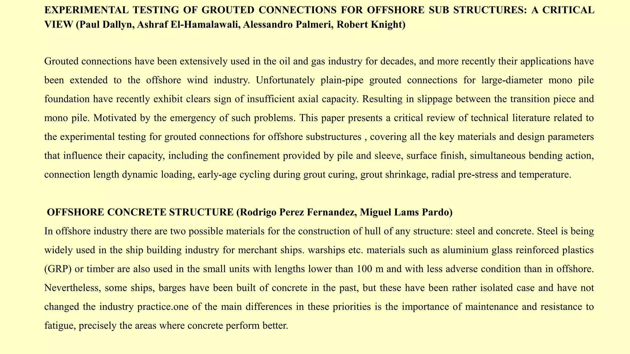 EXPERIMENTAL TESTING OF GROUTED CONNECTIONS FOR OFFSHORE SUB STRUCTURES: A CRITICAL
VIEW (Paul Dallyn, Ashraf El-Hamalawali, Alessandro Palmeri, Robert Knight)
Grouted connections have been extensively used in the oil and gas industry for decades, and more recently their applications have
been extended to the offshore wind industry. Unfortunately plain-pipe grouted connections for large-diameter mono pile
foundation have recently exhibit clears sign of insufficient axial capacity. Resulting in slippage between the transition piece and
mono pile. Motivated by the emergency of such problems. This paper presents a critical review of technical literature related to
the experimental testing for grouted connections for offshore substructures , covering all the key materials and design parameters
that influence their capacity, including the confinement provided by pile and sleeve, surface finish, simultaneous bending action,
connection length dynamic loading, early-age cycling during grout curing, grout shrinkage, radial pre-stress and temperature.
OFFSHORE CONCRETE STRUCTURE (Rodrigo Perez Fernandez, Miguel Lams Pardo)
In offshore industry there are two possible materials for the construction of hull of any structure: steel and concrete. Steel is being
widely used in the ship building industry for merchant ships. warships etc. materials such as aluminium glass reinforced plastics
(GRP) or timber are also used in the small units with lengths lower than 100 m and with less adverse condition than in offshore.
Nevertheless, some ships, barges have been built of concrete in the past, but these have been rather isolated case and have not
changed the industry practice.one of the main differences in these priorities is the importance of maintenance and resistance to
fatigue, precisely the areas where concrete perform better.
 