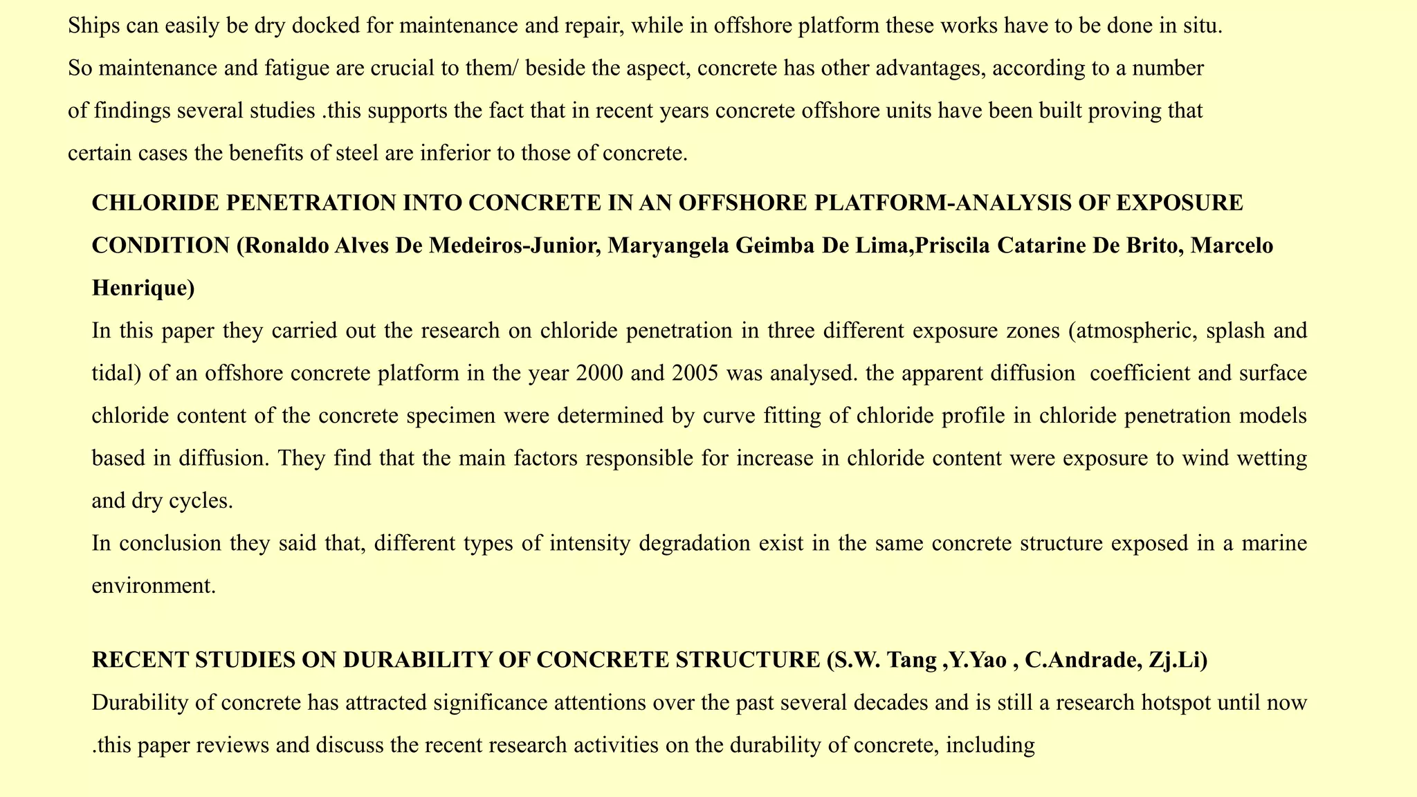 Ships can easily be dry docked for maintenance and repair, while in offshore platform these works have to be done in situ.
So maintenance and fatigue are crucial to them/ beside the aspect, concrete has other advantages, according to a number
of findings several studies .this supports the fact that in recent years concrete offshore units have been built proving that
certain cases the benefits of steel are inferior to those of concrete.
CHLORIDE PENETRATION INTO CONCRETE IN AN OFFSHORE PLATFORM-ANALYSIS OF EXPOSURE
CONDITION (Ronaldo Alves De Medeiros-Junior, Maryangela Geimba De Lima,Priscila Catarine De Brito, Marcelo
Henrique)
In this paper they carried out the research on chloride penetration in three different exposure zones (atmospheric, splash and
tidal) of an offshore concrete platform in the year 2000 and 2005 was analysed. the apparent diffusion coefficient and surface
chloride content of the concrete specimen were determined by curve fitting of chloride profile in chloride penetration models
based in diffusion. They find that the main factors responsible for increase in chloride content were exposure to wind wetting
and dry cycles.
In conclusion they said that, different types of intensity degradation exist in the same concrete structure exposed in a marine
environment.
RECENT STUDIES ON DURABILITY OF CONCRETE STRUCTURE (S.W. Tang ,Y.Yao , C.Andrade, Zj.Li)
Durability of concrete has attracted significance attentions over the past several decades and is still a research hotspot until now
.this paper reviews and discuss the recent research activities on the durability of concrete, including
 