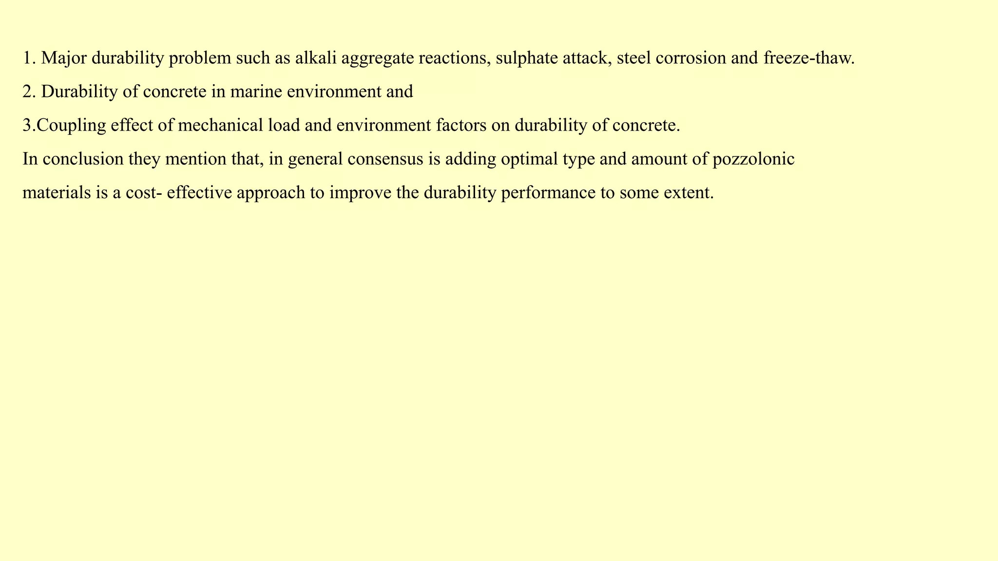 1. Major durability problem such as alkali aggregate reactions, sulphate attack, steel corrosion and freeze-thaw.
2. Durability of concrete in marine environment and
3.Coupling effect of mechanical load and environment factors on durability of concrete.
In conclusion they mention that, in general consensus is adding optimal type and amount of pozzolonic
materials is a cost- effective approach to improve the durability performance to some extent.
 