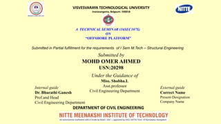 A TECHNICAL SEMINAR (16SEC107S)
ON
“OFFSHORE PLATFORM”
Submitted by
MOHD OMER AHMED
USN:20298
Under the Guidance of
Miss. Shobha.L
Asst.professor
Civil Engineering Department
VISVESVARAYA TECHNOLOGICAL UNIVERSITY
Jnanasangama, Belgaum- 590018
DEPARTMENT OF CIVIL ENGINEERING
Submitted in Partial fulfillment for the requirements of I Sem M.Tech – Structural Engineering
Internal guide
Dr. Bharathi Ganesh
Prof.and Head
Civil Engineering Department
External guide
Correct Name
Present Designation
Company Name
 