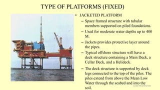 TYPE OF PLATFORMS (FIXED)
• JACKETED PLATFORM
– Space framed structure with tubular
members supported on piled foundations.
– Used for moderate water depths up to 400
M.
– Jackets provides protective layer around
the pipes.
– Typical offshore structure will have a
deck structure containing a Main Deck, a
Cellar Deck, and a Helideck.
– The deck structure is supported by deck
legs connected to the top of the piles. The
piles extend from above the Mean Low
Water through the seabed and into the
soil.
11CSD PRESENTATION
 