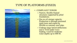 TYPE OF PLATFORMS (FIXED)
• COMPLIANT TOWER
– Narrow, flexible framed
structures supported by piled
foundations.
– Has no oil storage capacity.
Production is through tensioned
rigid risers and export by
flexible or catenary steel pipe.
– Undergo large lateral deflections
(up to 10 ft) under wave
loading. Used for moderate
water depths up to 600 M.
13CSD PRESENTATION
 