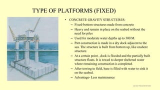 TYPE OF PLATFORMS (FIXED)
• CONCRETE GRAVITY STRUCTURES:
– Fixed-bottom structures made from concrete
– Heavy and remain in place on the seabed without the
need for piles
– Used for moderate water depths up to 300 M.
– Part construction is made in a dry dock adjacent to the
sea. The structure is built from bottom up, like onshore
structure.
– At a certain point , dock is flooded and the partially built
structure floats. It is towed to deeper sheltered water
where remaining construction is completed.
– After towing to field, base is filled with water to sink it
on the seabed.
– Advantage- Less maintenance
14CSD PRESENTATION
 