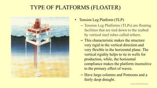 TYPE OF PLATFORMS (FLOATER)
• Tension Leg Platform (TLP)
– Tension Leg Platforms (TLPs) are floating
facilities that are tied down to the seabed
by vertical steel tubes called tethers.
– This characteristic makes the structure
very rigid in the vertical direction and
very flexible in the horizontal plane. The
vertical rigidity helps to tie in wells for
production, while, the horizontal
compliance makes the platform insensitive
to the primary effect of waves.
– Have large columns and Pontoons and a
fairly deep draught.
15CSD PRESENTATION
 