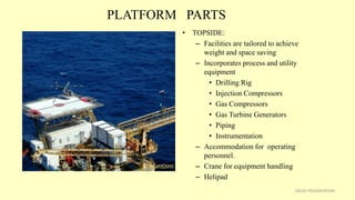 PLATFORM PARTS
• TOPSIDE:
– Facilities are tailored to achieve
weight and space saving
– Incorporates process and utility
equipment
• Drilling Rig
• Injection Compressors
• Gas Compressors
• Gas Turbine Generators
• Piping
• Instrumentation
– Accommodation for operating
personnel.
– Crane for equipment handling
– Helipad
20CSD PRESENTATION
 