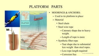 PLATFORM PARTS
• MOORINGS & ANCHORS:
– Used to tie platform in place
– Material
• Steel chain
• Steel wire rope
– Catenary shape due to heavy
weight.
– Length of rope is more
• Synthetic fiber rope
– Taut shape due to substantial
less weight than steel ropes.
– Less rope length required
– Corrosion free
21CSD PRESENTATION
 