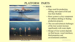 PLATFORM PARTS
• RISER:
– Pipes used for production,
drilling, and export of Oil and
Gas from Seabed.
– Riser system is a key component
for offshore drilling or floating
production projects.
– The cost and technical challenges
of the riser system increase
significantly with water depth.
– Design of riser system depends
on filed layout, vessel interfaces,
fluid properties and
environmental condition.
22CSD PRESENTATION
 
