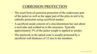 CORROSION PROTECTION
• The usual form of corrosion protection of the underwater part
of the jacket as well as the upper part of the piles in soil is by
cathodic protection using sacrificial anodes.
• A sacrificial anode consists of a zinc/aluminium bar cast about
a steel tube and welded on to the structures. Typically
approximately 5% of the jacket weight is applied as anodes.
• The steelwork in the splash zone is usually protected by a
sacrificial wall thickness of 12 mm to the members.
25CSD PRESENTATION
 
