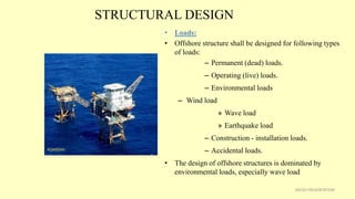 STRUCTURAL DESIGN
• Loads:
• Offshore structure shall be designed for following types
of loads:
– Permanent (dead) loads.
– Operating (live) loads.
– Environmental loads
– Wind load
» Wave load
» Earthquake load
– Construction - installation loads.
– Accidental loads.
• The design of offshore structures is dominated by
environmental loads, especially wave load
26CSD PRESENTATION
 