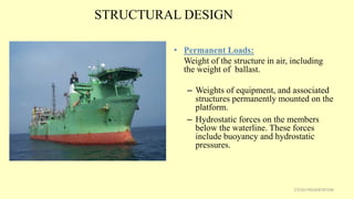STRUCTURAL DESIGN
• Permanent Loads:
Weight of the structure in air, including
the weight of ballast.
– Weights of equipment, and associated
structures permanently mounted on the
platform.
– Hydrostatic forces on the members
below the waterline. These forces
include buoyancy and hydrostatic
pressures.
27CSD PRESENTATION
 
