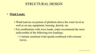 STRUCTURAL DESIGN
• Wind Loads:
• Wind load act on portion of platform above the water level as
well as on any equipment, housing, derrick, etc.
• For combination with wave loads, codes recommend the most
unfavorable of the following two loadings:
–1 minute sustained wind speeds combined with extreme
waves.
29CSD PRESENTATION
 
