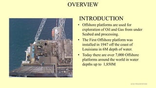 OVERVIEW
INTRODUCTION
• Offshore platforms are used for
exploration of Oil and Gas from under
Seabed and processing.
• The First Offshore platform was
installed in 1947 off the coast of
Louisiana in 6M depth of water.
• Today there are over 7,000 Offshore
platforms around the world in water
depths up to 1,850M
3CSD PRESENTATION
 