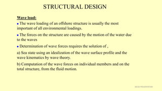 STRUCTURAL DESIGN
30CSD PRESENTATION
Wave load:
 The wave loading of an offshore structure is usually the most
important of all environmental loadings.
 The forces on the structure are caused by the motion of the water due
to the waves
 Determination of wave forces requires the solution of ,
a) Sea state using an idealization of the wave surface profile and the
wave kinematics by wave theory.
b) Computation of the wave forces on individual members and on the
total structure, from the fluid motion.
 