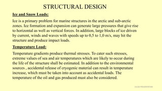 STRUCTURAL DESIGN
31CSD PRESENTATION
Ice and Snow Loads:
Ice is a primary problem for marine structures in the arctic and sub-arctic
zones. Ice formation and expansion can generate large pressures that give rise
to horizontal as well as vertical forces. In addition, large blocks of ice driven
by current, winds and waves with speeds up to 0,5 to 1,0 m/s, may hit the
structure and produce impact loads.
Temperature Load:
Temperature gradients produce thermal stresses. To cater such stresses,
extreme values of sea and air temperatures which are likely to occur during
the life of the structure shall be estimated. In addition to the environmental
sources , accidental release of cryogenic material can result in temperature
increase, which must be taken into account as accidental loads. The
temperature of the oil and gas produced must also be considered.
 