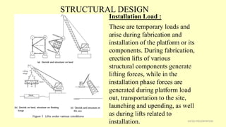 STRUCTURAL DESIGN
32CSD PRESENTATION
Installation Load :
These are temporary loads and
arise during fabrication and
installation of the platform or its
components. During fabrication,
erection lifts of various
structural components generate
lifting forces, while in the
installation phase forces are
generated during platform load
out, transportation to the site,
launching and upending, as well
as during lifts related to
installation.
 