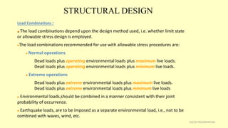 STRUCTURAL DESIGN
34CSD PRESENTATION
Load Combinations :
 The load combinations depend upon the design method used, i.e. whether limit state
or allowable stress design is employed.
The load combinations recommended for use with allowable stress procedures are:
 Normal operations
Dead loads plus operating environmental loads plus maximum live loads.
Dead loads plus operating environmental loads plus minimum live loads.
 Extreme operations
Dead loads plus extreme environmental loads plus maximum live loads.
Dead loads plus extreme environmental loads plus minimum live loads
 Environmental loads,should be combined in a manner consistent with their joint
probability of occurrence.
 Earthquake loads, are to be imposed as a separate environmental load, i.e., not to be
combined with waves, wind, etc.
 