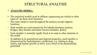 STRUCTURAL ANALYSIS
• ANALYSIS MODEL:
• The analytical models used in offshore engineering are similar to other
types of on shore steel structures
• The same model is used throughout the analysis except supports
locations.
• Stick models are used extensively for tubular structures (jackets,
bridges, flare booms) and lattice trusses (modules, decks).
• Each member is normally rigidly fixed at its ends to other elements in
the model.
• In addition to its geometrical and material properties, each member is
characterized by hydrodynamic coefficients, e.g. relating to drag,
inertia, and marine growth, to allow wave forces to be automatically
generated.
35CSD PRESENTATION
 