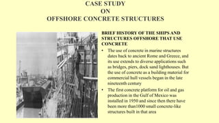 CASE STUDY
ON
OFFSHORE CONCRETE STRUCTURES
BRIEF HISTORY OF THE SHIPS AND
STRUCTURES OFFSHORE THAT USE
CONCRETE
• The use of concrete in marine structures
dates back to ancient Rome and Greece, and
its use extends to diverse applications such
as bridges, piers, dock sand lighthouses. But
the use of concrete as a building material for
commercial hull vessels began in the late
nineteenth century
• The first concrete platform for oil and gas
production in the Gulf of Mexico was
installed in 1950 and since then there have
been more than1000 small concrete-like
structures built in that area
 