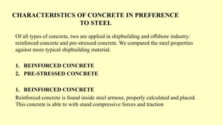 CHARACTERISTICS OF CONCRETE IN PREFERENCE
TO STEEL
Of all types of concrete, two are applied in shipbuilding and offshore industry:
reinforced concrete and pre-stressed concrete. We compared the steel properties
against more typical shipbuilding material.
1. REINFORCED CONCRETE
2. PRE-STRESSED CONCRETE
1. REINFORCED CONCRETE
Reinforced concrete is found inside steel armour, properly calculated and placed.
This concrete is able to with stand compressive forces and traction
 
