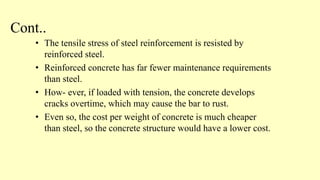 Cont..
• The tensile stress of steel reinforcement is resisted by
reinforced steel.
• Reinforced concrete has far fewer maintenance requirements
than steel.
• How- ever, if loaded with tension, the concrete develops
cracks overtime, which may cause the bar to rust.
• Even so, the cost per weight of concrete is much cheaper
than steel, so the concrete structure would have a lower cost.
 