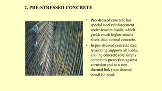 2. PRE-STRESSED CONCRETE
• Pre-stressed concrete has
special steel reinforcement
under tension inside, which
yields much higher tensile
stress than normal concrete.
• In pre-stressed concrete steel
tensioning supports all loads,
and the concrete role simply
completes protection against
corrosion and as a non-
thermal link (non-thermal
bond) for steel.
 