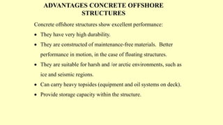 ADVANTAGES CONCRETE OFFSHORE
STRUCTURES
Concrete offshore structures show excellent performance:
 They have very high durability.
 They are constructed of maintenance-free materials. Better
performance in motion, in the case of floating structures.
 They are suitable for harsh and /or arctic environments, such as
ice and seismic regions.
 Can carry heavy topsides (equipment and oil systems on deck).
 Provide storage capacity within the structure.
 